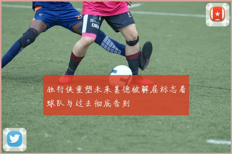 独行侠重塑未来基德被解雇标志着球队与过去彻底告别