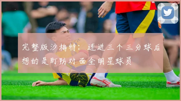 完整版沙梅特：连进三个三分球后想的是盯防对面全明星球员