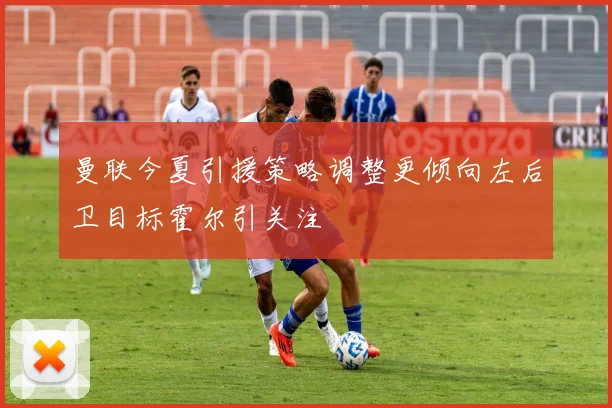 曼联今夏引援策略调整更倾向左后卫目标霍尔引关注