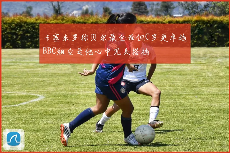 卡塞米罗称贝尔最全面但C罗更卓越BBC组合是他心中完美搭档