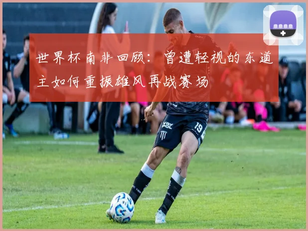 世界杯南非回顾：曾遭轻视的东道主如何重振雄风再战赛场