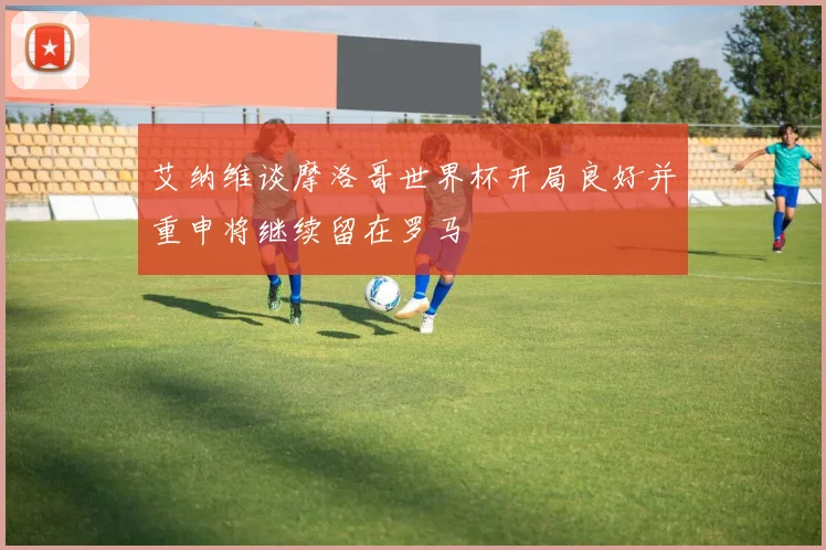 艾纳维谈摩洛哥世界杯开局良好并重申将继续留在罗马