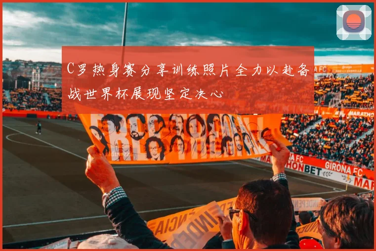 C罗热身赛分享训练照片全力以赴备战世界杯展现坚定决心